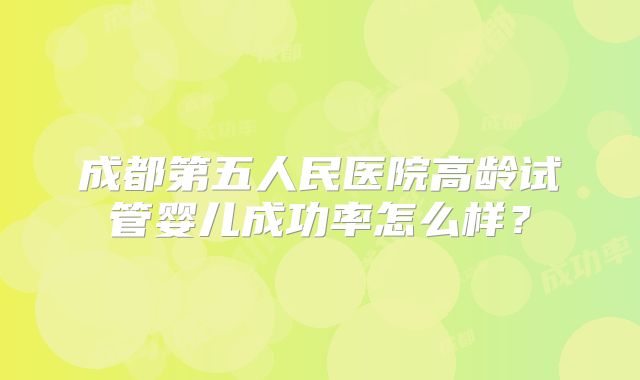 成都第五人民医院高龄试管婴儿成功率怎么样？