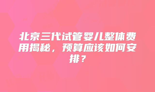 北京三代试管婴儿整体费用揭秘,预算应该如何安排?