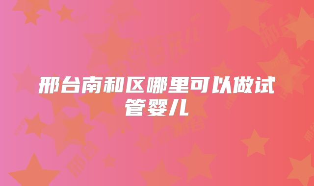 邢台南和区哪里可以做试管婴儿