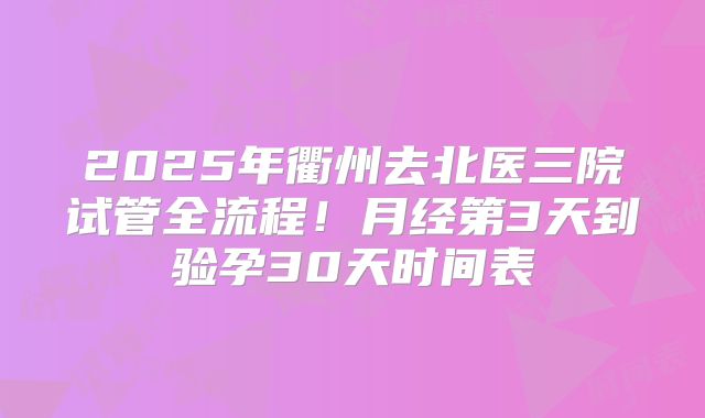 2025年衢州去北医三院试管全流程!月经第3天到验孕30天时间表