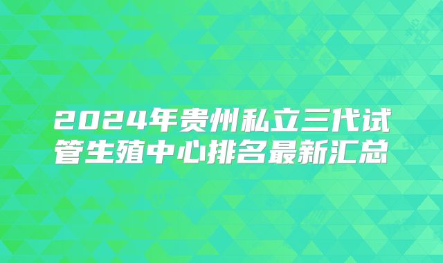 2024年贵州私立三代试管生殖中心排名最新汇总