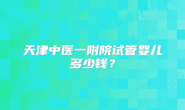 天津中医一附院试管婴儿多少钱？