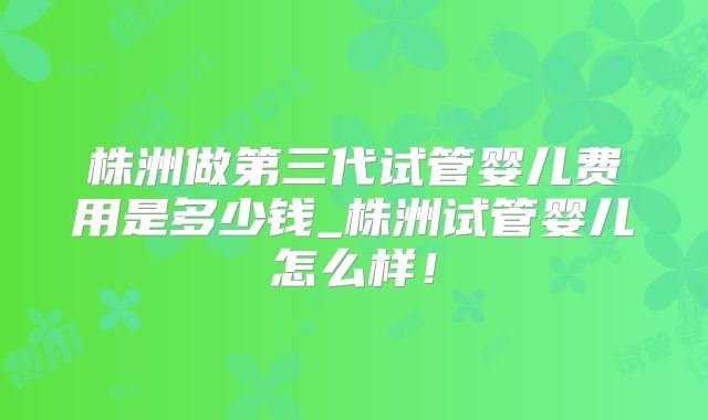 株洲做第三代试管婴儿费用是多少钱_株洲试管婴儿怎么样！