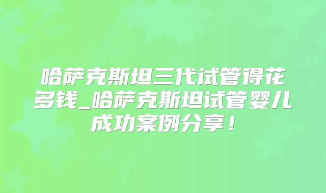 哈萨克斯坦三代试管得花多钱_哈萨克斯坦试管婴儿成功案例分享!