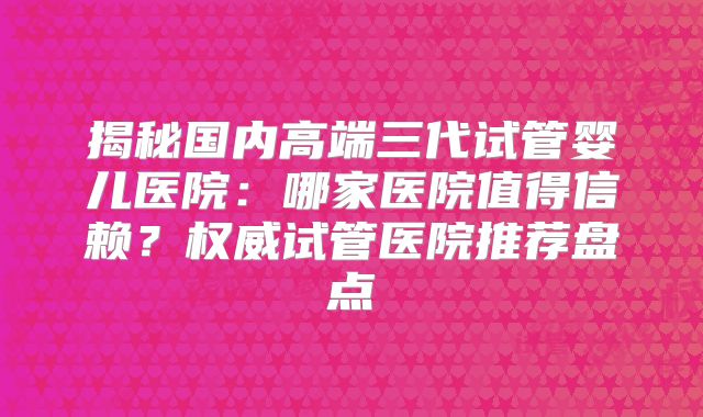 揭秘国内高端三代试管婴儿医院:哪家医院值得信赖?权威试管医院推荐盘点