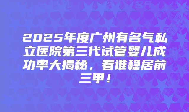 2025年度广州有名气私立医院第三代试管婴儿成功率大揭秘,看谁稳居前三甲!
