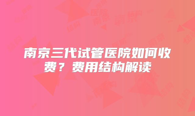 南京三代试管医院如何收费？费用结构解读