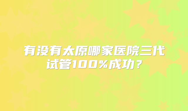 有没有太原哪家医院三代试管100%成功?