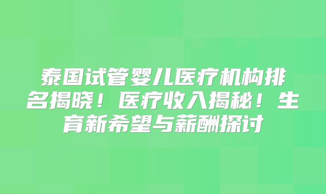 泰国试管婴儿医疗机构排名揭晓！医疗收入揭秘！生育新希望与薪酬探讨