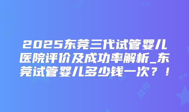 2025东莞三代试管婴儿医院评价及成功率解析_东莞试管婴儿多少钱一次？！