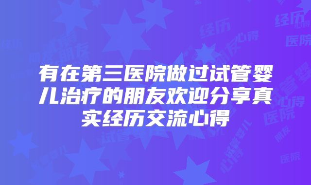 有在第三医院做过试管婴儿治疗的朋友欢迎分享真实经历交流心得