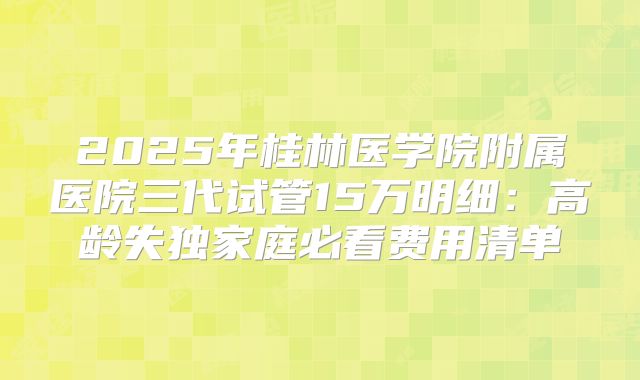 2025年桂林医学院附属医院三代试管15万明细:高龄失独家庭必看费用清单