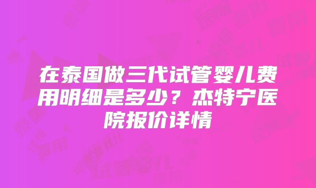 在泰国做三代试管婴儿费用明细是多少？杰特宁医院报价详情