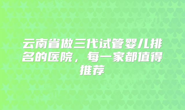 云南省做三代试管婴儿排名的医院,每一家都值得推荐