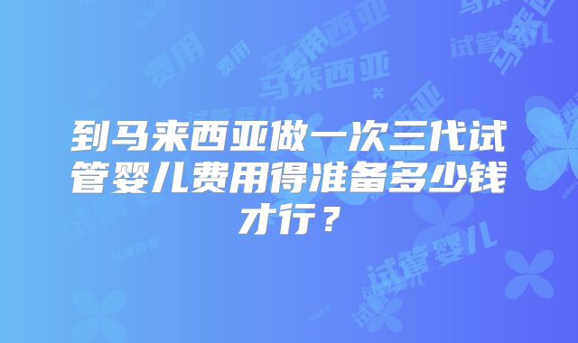 到马来西亚做一次三代试管婴儿费用得准备多少钱才行?