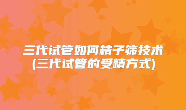 三代试管如何精子筛技术(三代试管的受精方式)