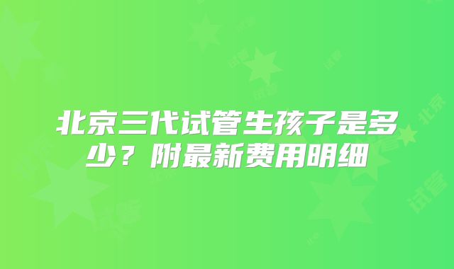 北京三代试管生孩子是多少?附最新费用明细