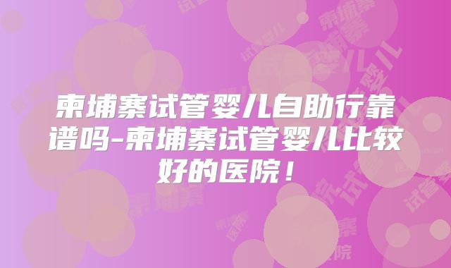 柬埔寨试管婴儿自助行靠谱吗-柬埔寨试管婴儿比较好的医院！