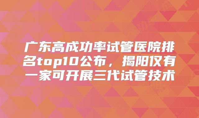 广东高成功率试管医院排名top10公布，揭阳仅有一家可开展三代试管技术