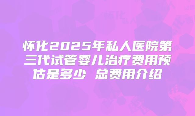 怀化2025年私人医院第三代试管婴儿治疗费用预估是多少 总费用介绍