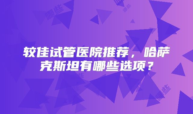 较佳试管医院推荐,哈萨克斯坦有哪些选项?