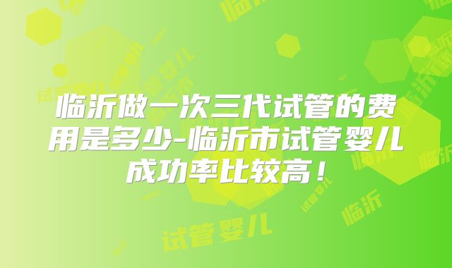 临沂做一次三代试管的费用是多少-临沂市试管婴儿成功率比较高!