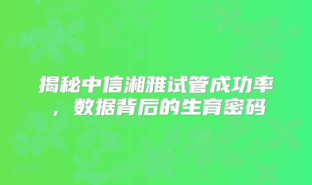 揭秘中信湘雅试管成功率,数据背后的生育密码