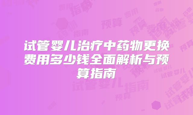 试管婴儿治疗中药物更换费用多少钱全面解析与预算指南