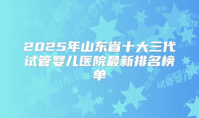 2025年山东省十大三代试管婴儿医院最新排名榜单