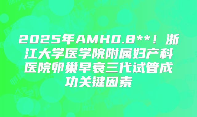 2025年AMH0.8**！浙江大学医学院附属妇产科医院卵巢早衰三代试管成功关键因素