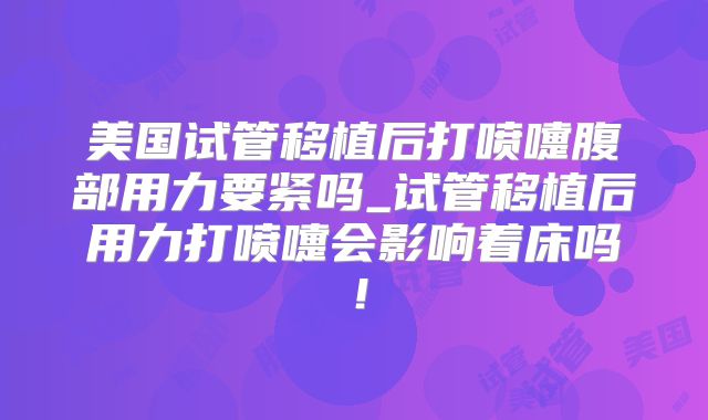 美国试管移植后打喷嚏腹部用力要紧吗_试管移植后用力打喷嚏会影响着床吗！