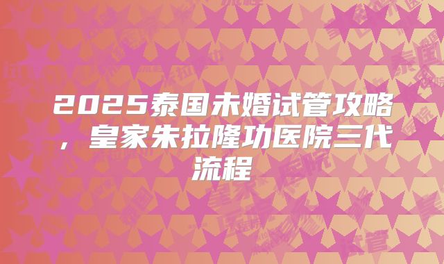 2025泰国未婚试管攻略，皇家朱拉隆功医院三代流程