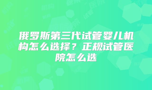 俄罗斯第三代试管婴儿机构怎么选择？正规试管医院怎么选