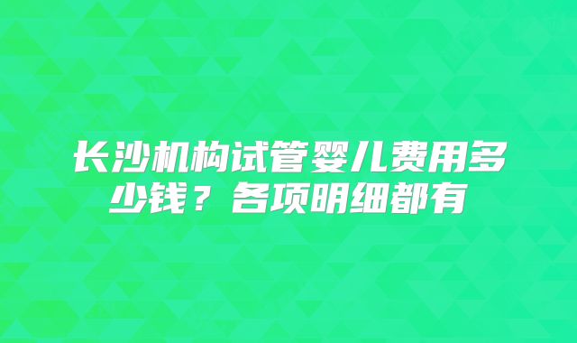长沙机构试管婴儿费用多少钱?各项明细都有