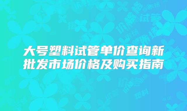 大号塑料试管单价查询新批发市场价格及购买指南