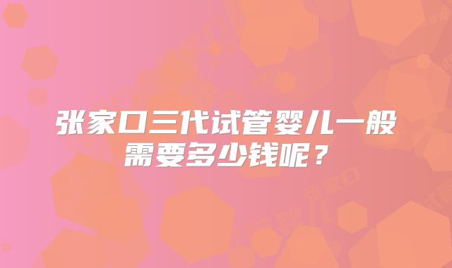 张家口三代试管婴儿一般需要多少钱呢?