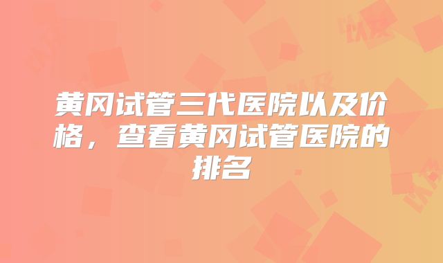 黄冈试管三代医院以及价格，查看黄冈试管医院的排名