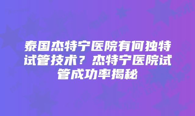 泰国杰特宁医院有何独特试管技术?杰特宁医院试管成功率揭秘