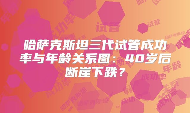 哈萨克斯坦三代试管成功率与年龄关系图:40岁后断崖下跌?