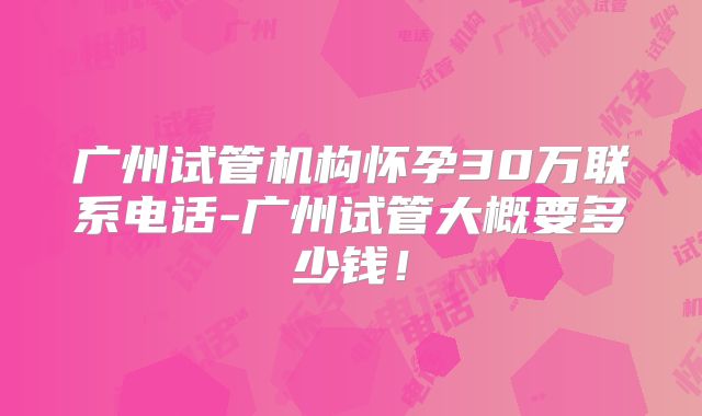 广州试管机构怀孕30万联系电话-广州试管大概要多少钱！