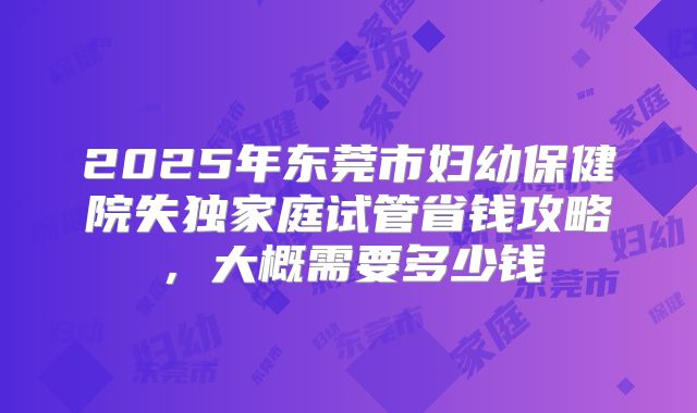 2025年东莞市妇幼保健院失独家庭试管省钱攻略，大概需要多少钱