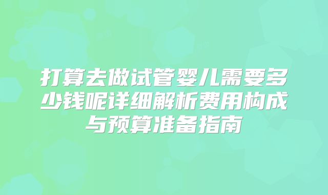 打算去做试管婴儿需要多少钱呢详细解析费用构成与预算准备指南
