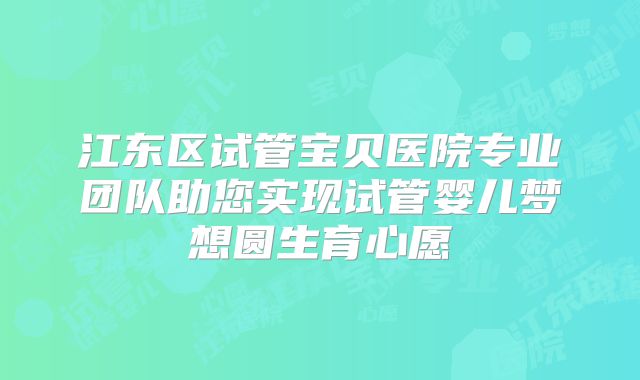 江东区试管宝贝医院专业团队助您实现试管婴儿梦想圆生育心愿