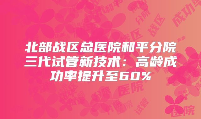 北部战区总医院和平分院三代试管新技术:高龄成功率提升至60%
