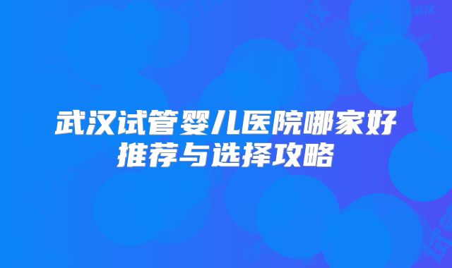武汉试管婴儿医院哪家好推荐与选择攻略
