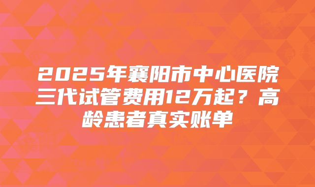 2025年襄阳市中心医院三代试管费用12万起?高龄患者真实账单