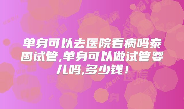 单身可以去医院看病吗泰国试管,单身可以做试管婴儿吗,多少钱!