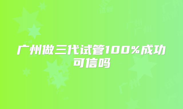广州做三代试管100%成功可信吗