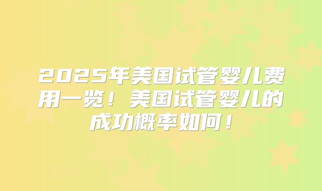 2025年美国试管婴儿费用一览！美国试管婴儿的成功概率如何！