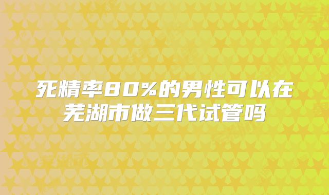 死精率80%的男性可以在芜湖市做三代试管吗